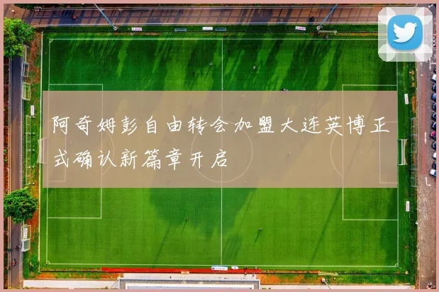 阿奇姆彭自由转会加盟大连英博正式确认新篇章开启