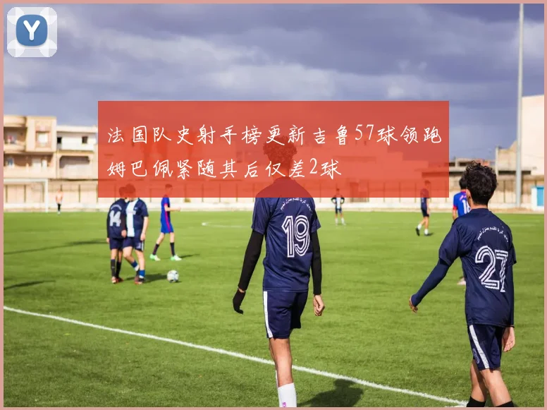 法国队史射手榜更新吉鲁57球领跑姆巴佩紧随其后仅差2球