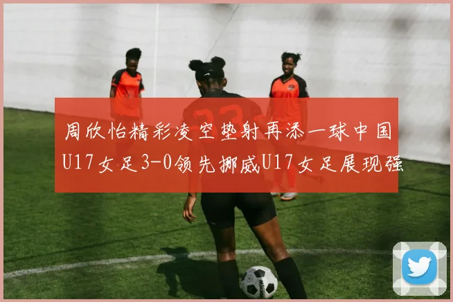 周欣怡精彩凌空垫射再添一球中国U17女足3-0领先挪威U17女足展现强劲实力