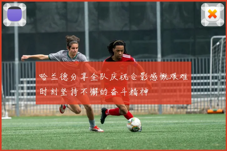 哈兰德分享全队庆祝合影感慨艰难时刻坚持不懈的奋斗精神