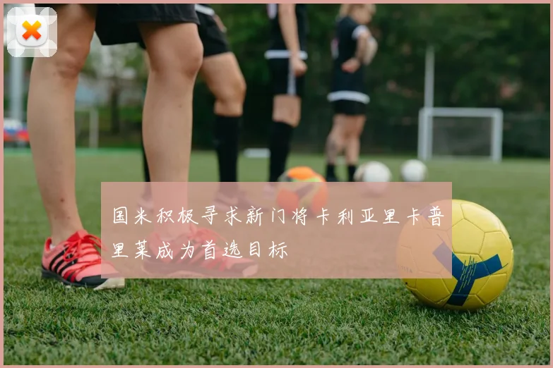 国米积极寻求新门将卡利亚里卡普里莱成为首选目标