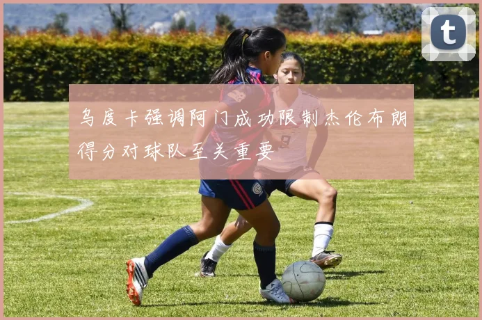 乌度卡强调阿门成功限制杰伦布朗得分对球队至关重要
