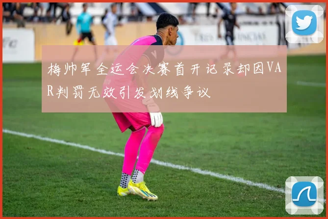 梅帅军全运会决赛首开记录却因VAR判罚无效引发划线争议
