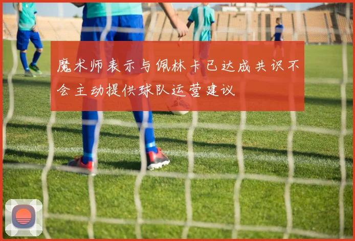 魔术师表示与佩林卡已达成共识不会主动提供球队运营建议