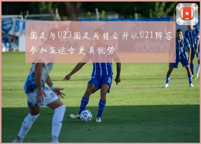国足与U23国足或将合并以U21阵容参加亚运会更具优势