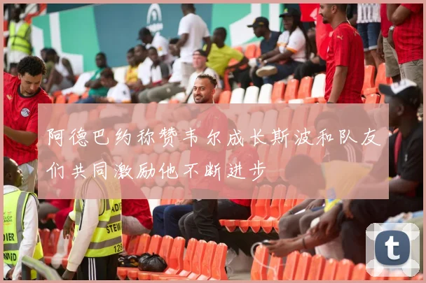 阿德巴约称赞韦尔成长斯波和队友们共同激励他不断进步