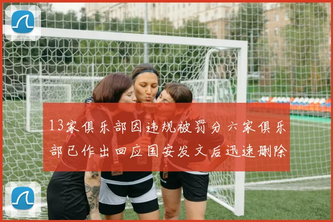 13家俱乐部因违规被罚分六家俱乐部已作出回应国安发文后迅速删除引发关注