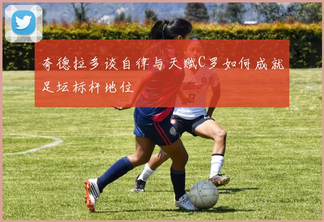 夸德拉多谈自律与天赋C罗如何成就足坛标杆地位