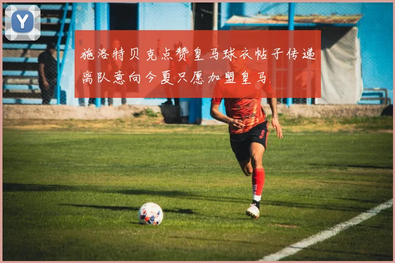 施洛特贝克点赞皇马球衣帖子传递离队意向今夏只愿加盟皇马