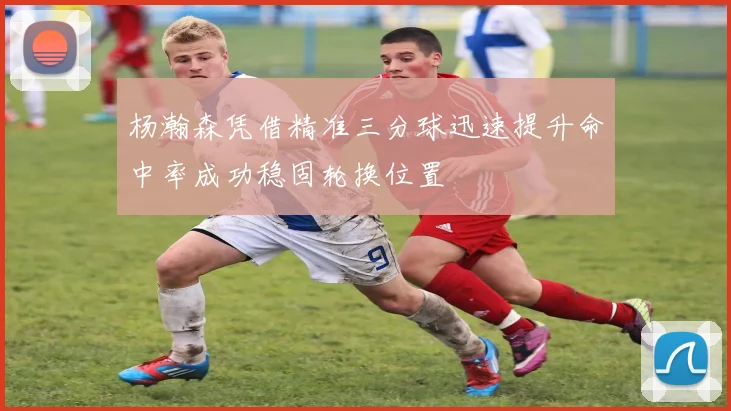 杨瀚森凭借精准三分球迅速提升命中率成功稳固轮换位置
