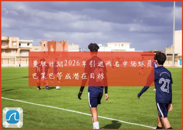 曼联计划2026年引进两名中场球员巴莱巴等成潜在目标