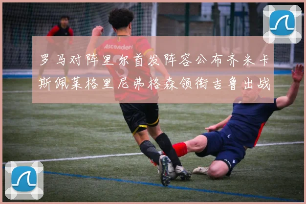 罗马对阵里尔首发阵容公布齐米卡斯佩莱格里尼弗格森领衔吉鲁出战