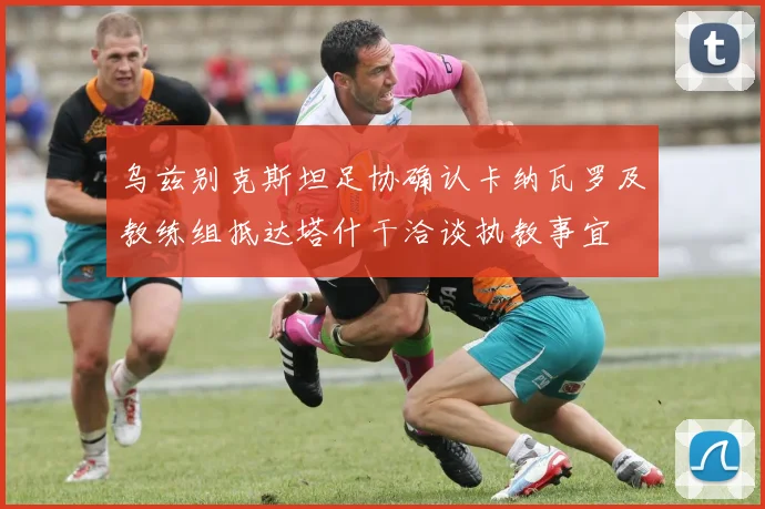 乌兹别克斯坦足协确认卡纳瓦罗及教练组抵达塔什干洽谈执教事宜