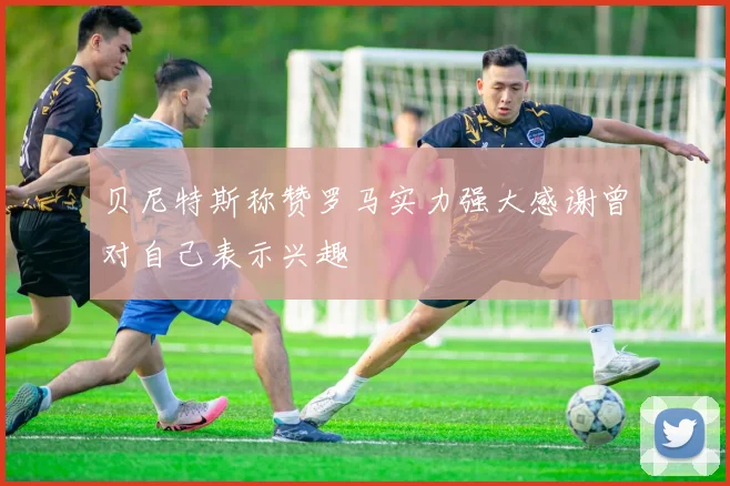 贝尼特斯称赞罗马实力强大感谢曾对自己表示兴趣