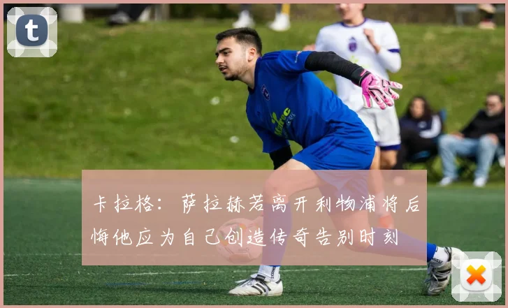 卡拉格：萨拉赫若离开利物浦将后悔他应为自己创造传奇告别时刻