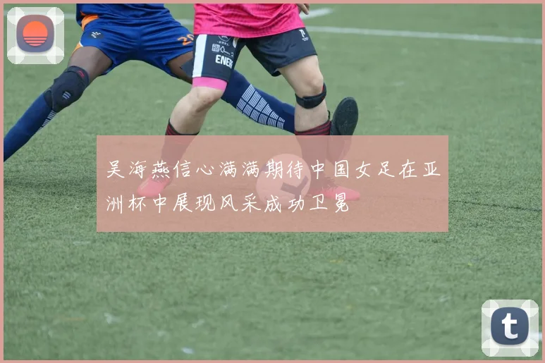 吴海燕信心满满期待中国女足在亚洲杯中展现风采成功卫冕