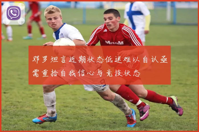 邓罗坦言近期状态低迷难以自认亟需重拾自我信心与竞技状态