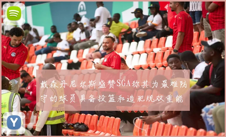 戴森丹尼尔斯盛赞SGA称其为最难防守的球员具备投篮和造犯规双重能力