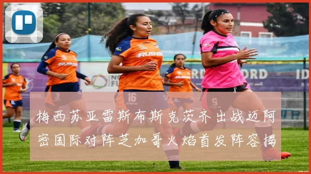 梅西苏亚雷斯布斯克茨齐出战迈阿密国际对阵芝加哥火焰首发阵容揭晓
