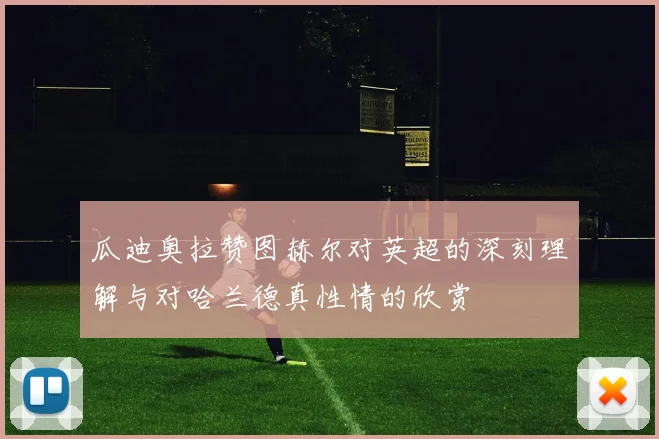 瓜迪奥拉赞图赫尔对英超的深刻理解与对哈兰德真性情的欣赏