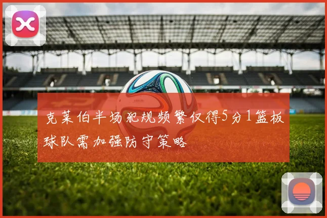 克莱伯半场犯规频繁仅得5分1篮板球队需加强防守策略