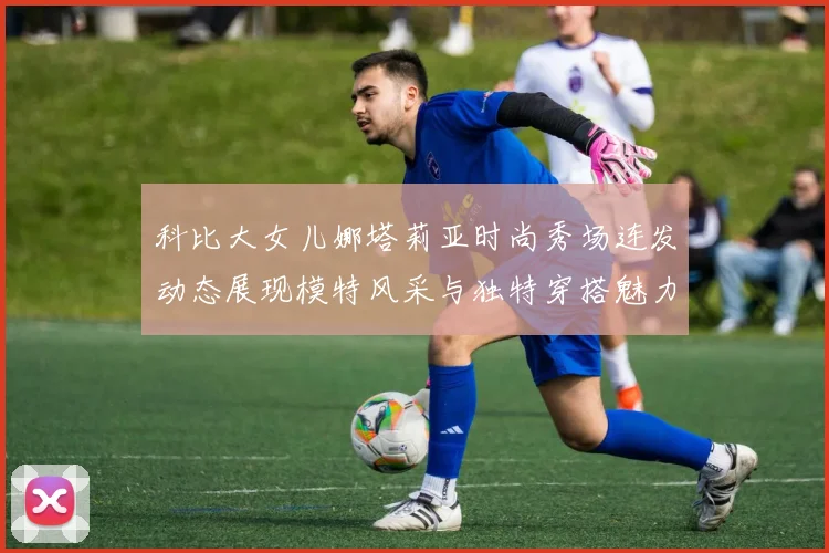 科比大女儿娜塔莉亚时尚秀场连发动态展现模特风采与独特穿搭魅力