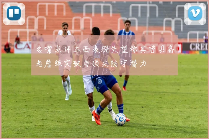 名嘴点评本西表现失望称其曾具备老詹级突破与顶尖防守潜力