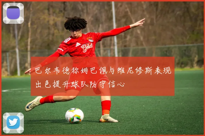 巴尔韦德称姆巴佩与维尼修斯表现出色提升球队防守信心