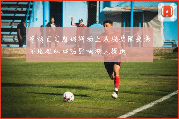 夸梅直言詹姆斯场上表现受限疲惫不堪难以回防影响湖人提速