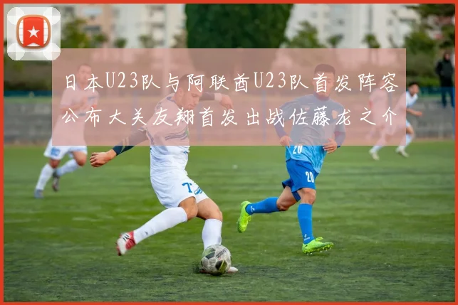 日本U23队与阿联酋U23队首发阵容公布大关友翔首发出战佐藤龙之介替补待命