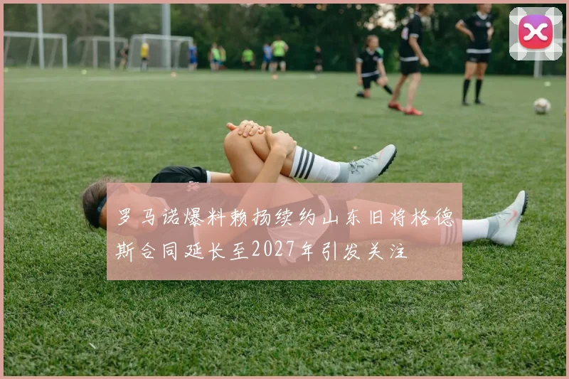 罗马诺爆料赖扬续约山东旧将格德斯合同延长至2027年引发关注