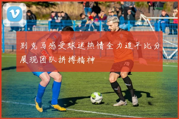 别克马感受球迷热情全力追平比分展现团队拼搏精神