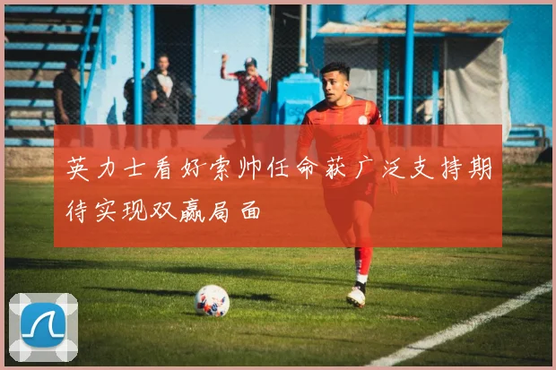 英力士看好索帅任命获广泛支持期待实现双赢局面