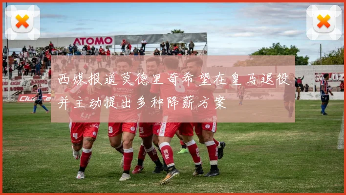 西媒报道莫德里奇希望在皇马退役并主动提出多种降薪方案